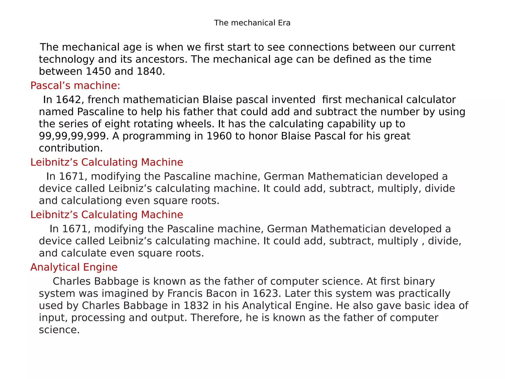 The mechanical Era
The mechanical age is when we first start to see connections between our current
technology and its ancestors. The mechanical age can be defined as the time
between 1450 and 1840.
Pascal’s machine:
In 1642, french mathematician Blaise pascal invented first mechanical calculator
named Pascaline to help his father that could add and subtract the number by using
the series of eight rotating wheels. It has the calculating capability up to
99,99,99,999. A programming in 1960 to honor Blaise Pascal for his great
contribution.
Leibnitz’s Calculating Machine
In 1671, modifying the Pascaline machine, German Mathematician developed a
device called Leibniz’s calculating machine. It could add, subtract, multiply, divide
and calculationg even square roots.
Leibnitz’s Calculating Machine
In 1671, modifying the Pascaline machine, German Mathematician developed a
device called Leibniz’s calculating machine. It could add, subtract, multiply , divide,
and calculate even square roots.
Analytical Engine
Charles Babbage is known as the father of computer science. At first binary
system was imagined by Francis Bacon in 1623. Later this system was practically
used by Charles Babbage in 1832 in his Analytical Engine. He also gave basic idea of
input, processing and output. Therefore, he is known as the father of computer
science.
 