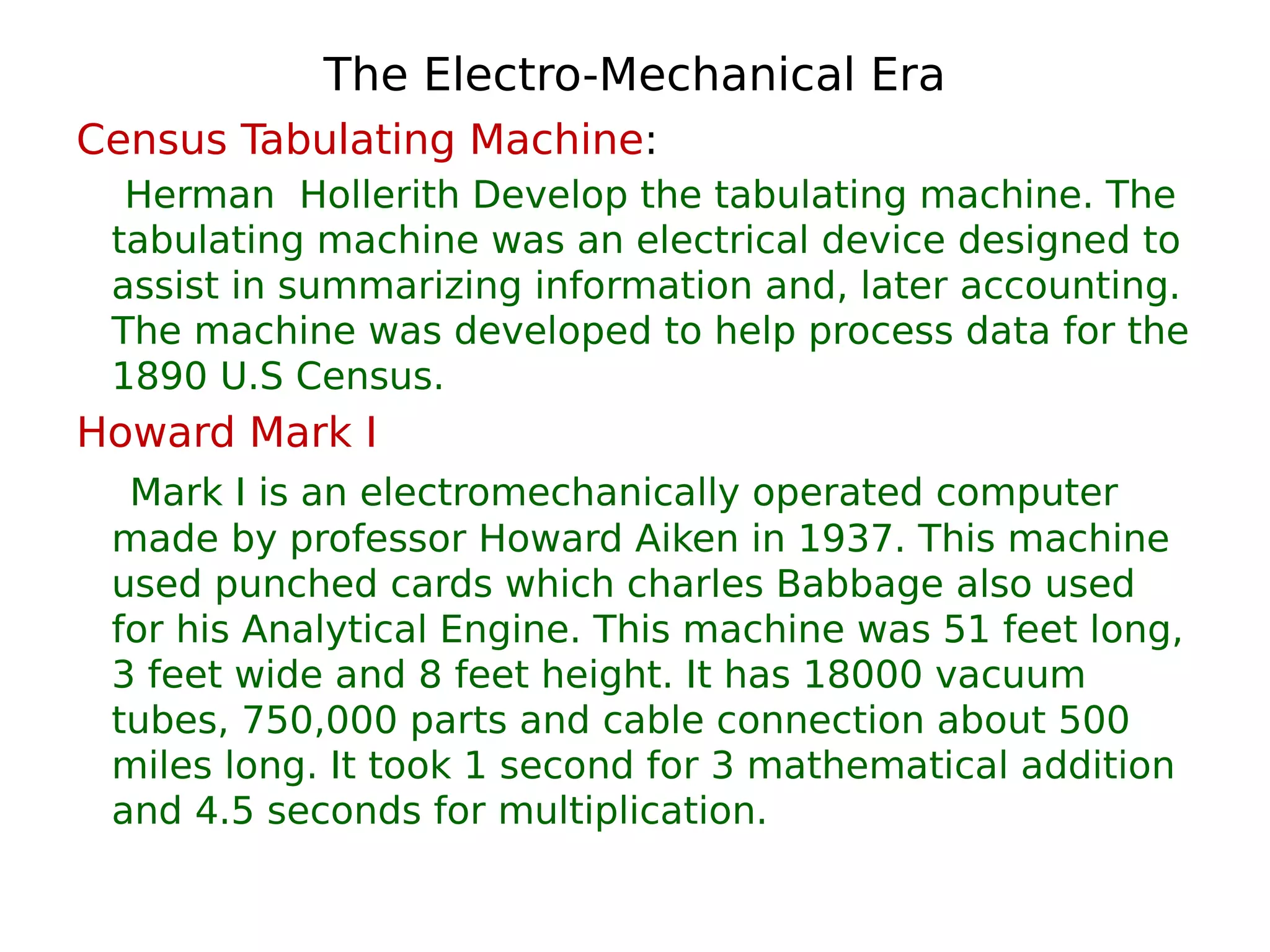 The Electro-Mechanical Era
Census Tabulating Machine:
Herman Hollerith Develop the tabulating machine. The
tabulating machine was an electrical device designed to
assist in summarizing information and, later accounting.
The machine was developed to help process data for the
1890 U.S Census.
Howard Mark I
Mark I is an electromechanically operated computer
made by professor Howard Aiken in 1937. This machine
used punched cards which charles Babbage also used
for his Analytical Engine. This machine was 51 feet long,
3 feet wide and 8 feet height. It has 18000 vacuum
tubes, 750,000 parts and cable connection about 500
miles long. It took 1 second for 3 mathematical addition
and 4.5 seconds for multiplication.
 