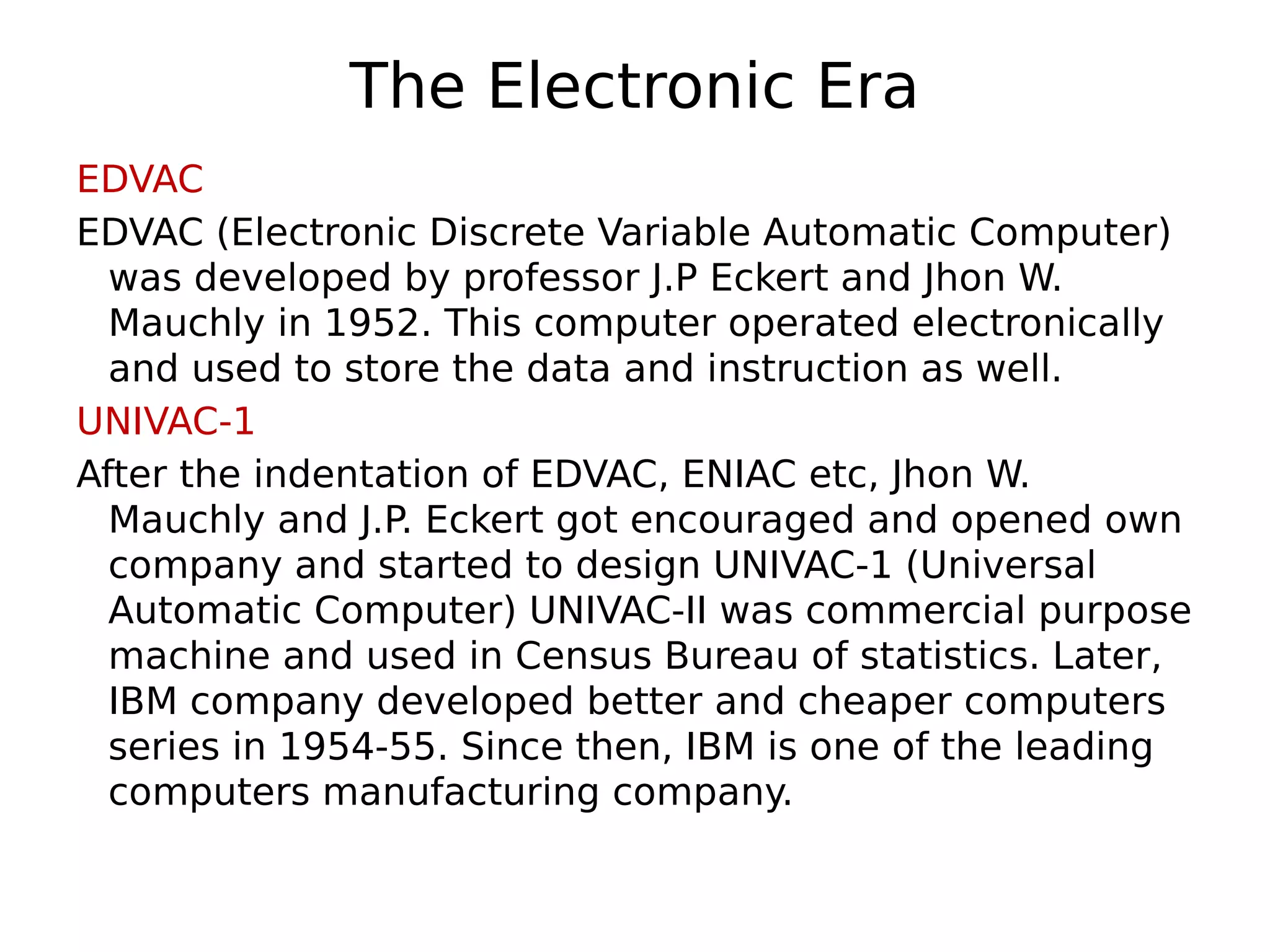 The Electronic Era
EDVAC
EDVAC (Electronic Discrete Variable Automatic Computer)
was developed by professor J.P Eckert and Jhon W.
Mauchly in 1952. This computer operated electronically
and used to store the data and instruction as well.
UNIVAC-1
After the indentation of EDVAC, ENIAC etc, Jhon W.
Mauchly and J.P. Eckert got encouraged and opened own
company and started to design UNIVAC-1 (Universal
Automatic Computer) UNIVAC-II was commercial purpose
machine and used in Census Bureau of statistics. Later,
IBM company developed better and cheaper computers
series in 1954-55. Since then, IBM is one of the leading
computers manufacturing company.
 