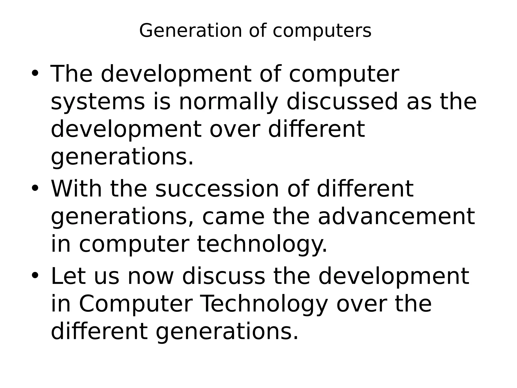 Generation of computers
• The development of computer
systems is normally discussed as the
development over different
generations.
• With the succession of different
generations, came the advancement
in computer technology.
• Let us now discuss the development
in Computer Technology over the
different generations.
 