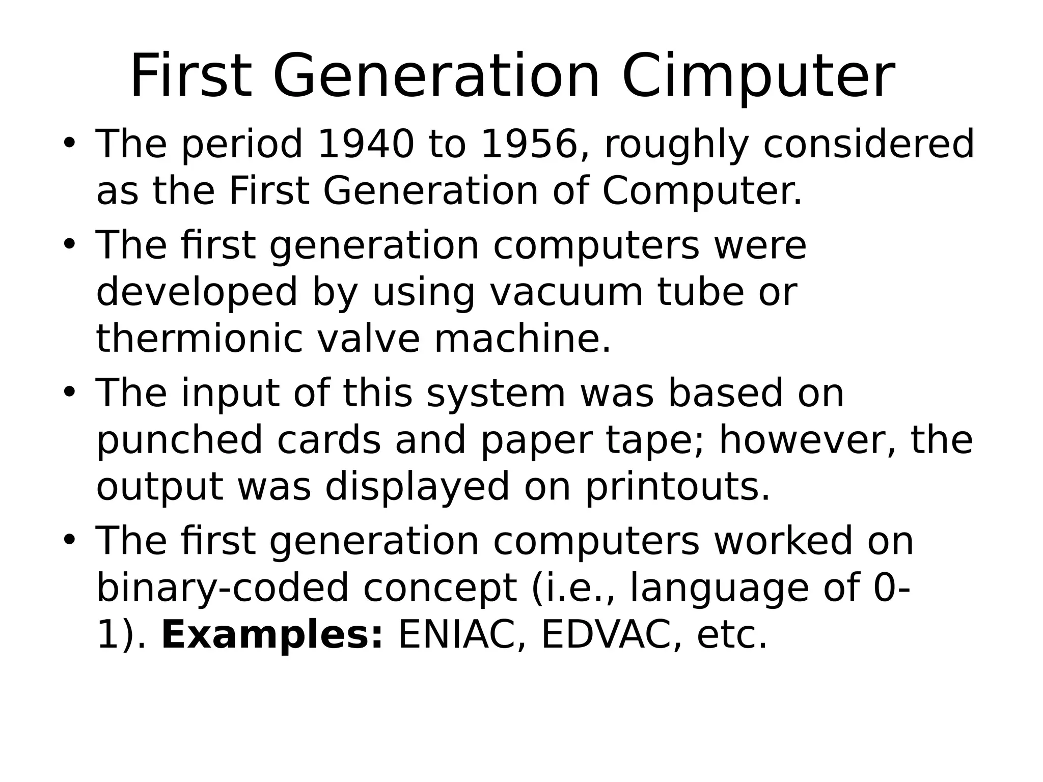 First Generation Cimputer
• The period 1940 to 1956, roughly considered
as the First Generation of Computer.
• The first generation computers were
developed by using vacuum tube or
thermionic valve machine.
• The input of this system was based on
punched cards and paper tape; however, the
output was displayed on printouts.
• The first generation computers worked on
binary-coded concept (i.e., language of 0-
1). Examples: ENIAC, EDVAC, etc.
 
