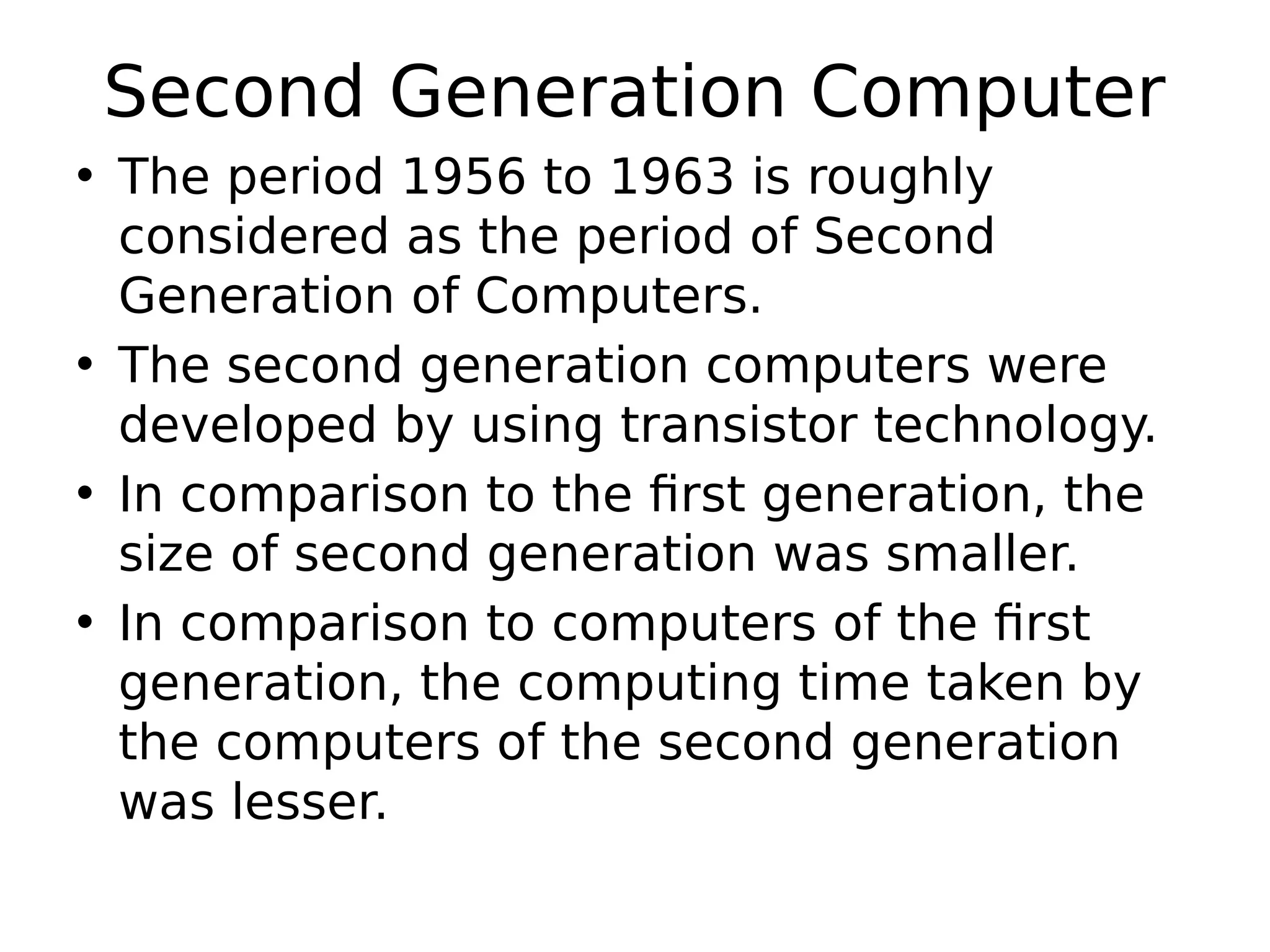 Second Generation Computer
• The period 1956 to 1963 is roughly
considered as the period of Second
Generation of Computers.
• The second generation computers were
developed by using transistor technology.
• In comparison to the first generation, the
size of second generation was smaller.
• In comparison to computers of the first
generation, the computing time taken by
the computers of the second generation
was lesser.
 