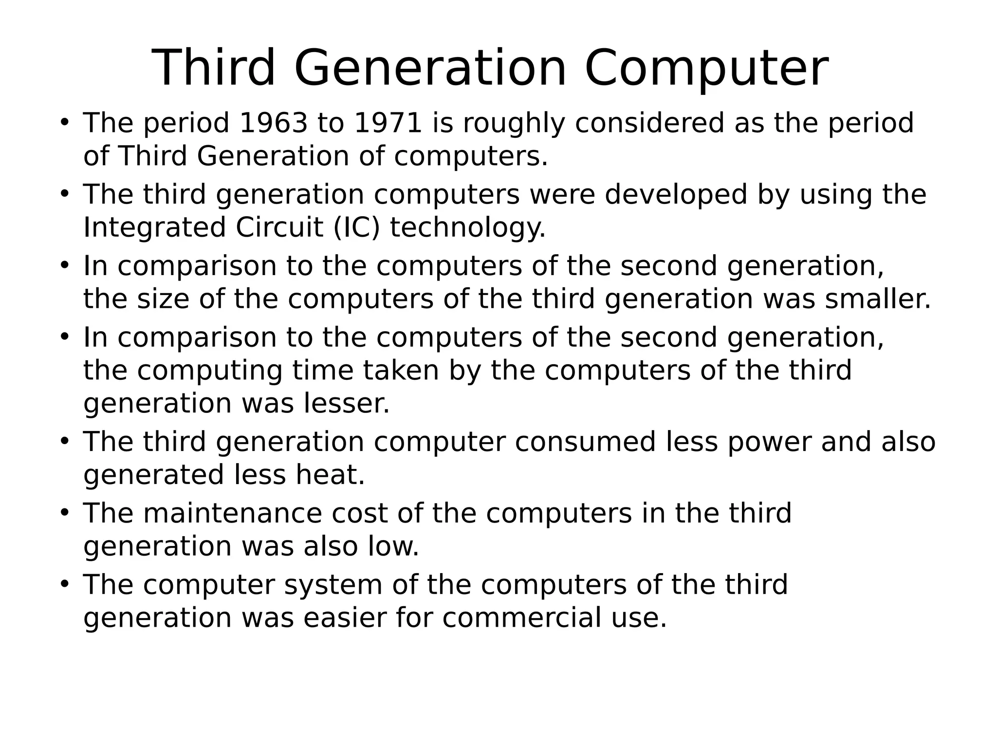 Third Generation Computer
• The period 1963 to 1971 is roughly considered as the period
of Third Generation of computers.
• The third generation computers were developed by using the
Integrated Circuit (IC) technology.
• In comparison to the computers of the second generation,
the size of the computers of the third generation was smaller.
• In comparison to the computers of the second generation,
the computing time taken by the computers of the third
generation was lesser.
• The third generation computer consumed less power and also
generated less heat.
• The maintenance cost of the computers in the third
generation was also low.
• The computer system of the computers of the third
generation was easier for commercial use.
 