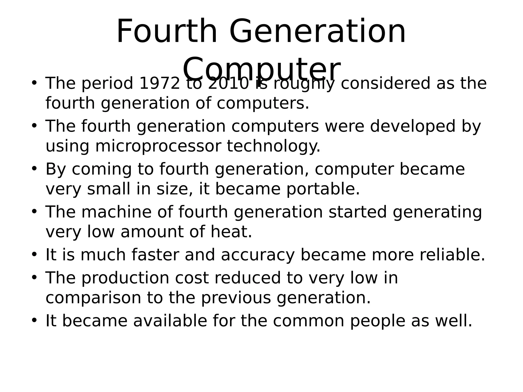 Fourth Generation
Computer
• The period 1972 to 2010 is roughly considered as the
fourth generation of computers.
• The fourth generation computers were developed by
using microprocessor technology.
• By coming to fourth generation, computer became
very small in size, it became portable.
• The machine of fourth generation started generating
very low amount of heat.
• It is much faster and accuracy became more reliable.
• The production cost reduced to very low in
comparison to the previous generation.
• It became available for the common people as well.
 
