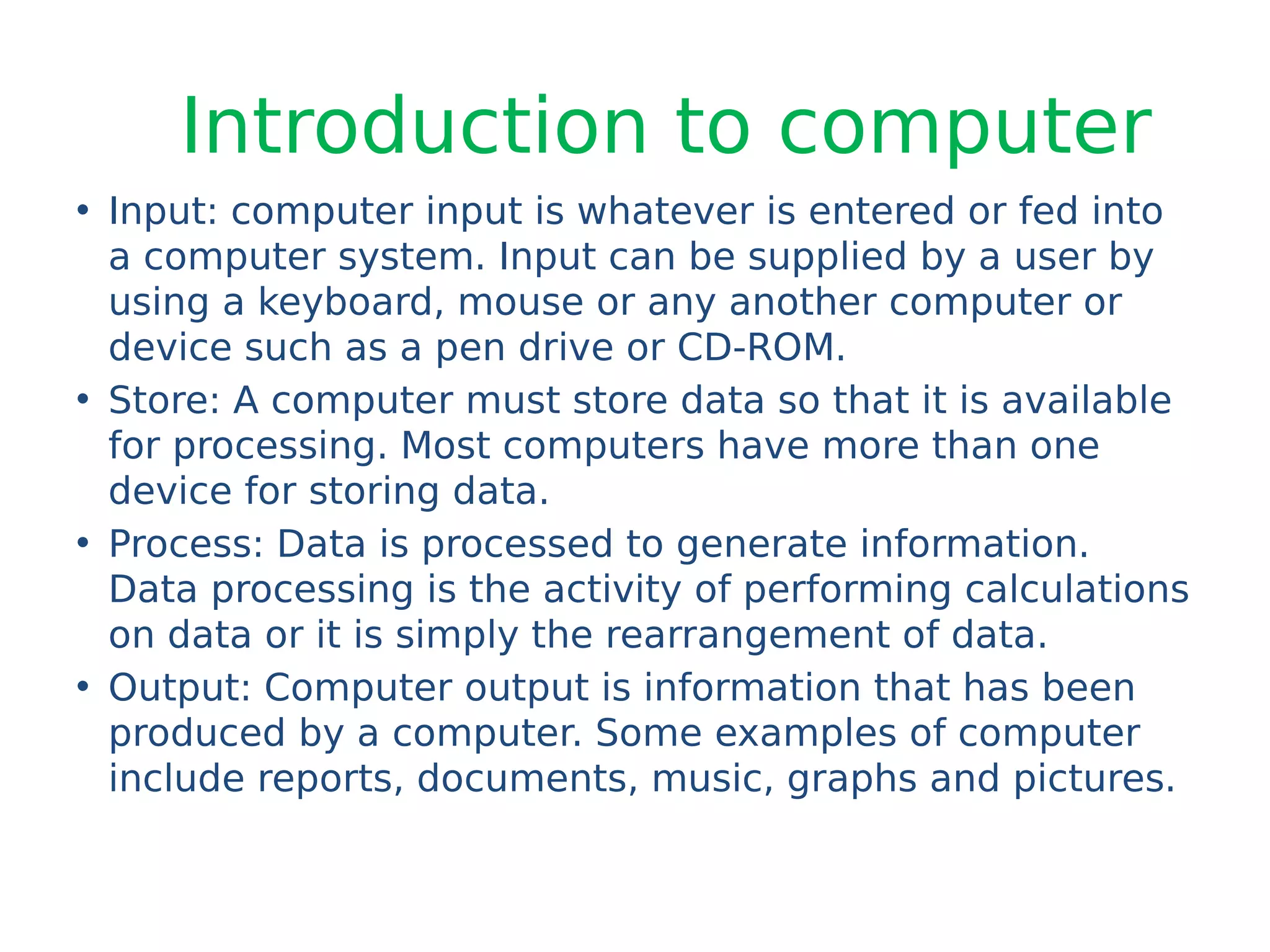 Introduction to computer
• Input: computer input is whatever is entered or fed into
a computer system. Input can be supplied by a user by
using a keyboard, mouse or any another computer or
device such as a pen drive or CD-ROM.
• Store: A computer must store data so that it is available
for processing. Most computers have more than one
device for storing data.
• Process: Data is processed to generate information.
Data processing is the activity of performing calculations
on data or it is simply the rearrangement of data.
• Output: Computer output is information that has been
produced by a computer. Some examples of computer
include reports, documents, music, graphs and pictures.
 