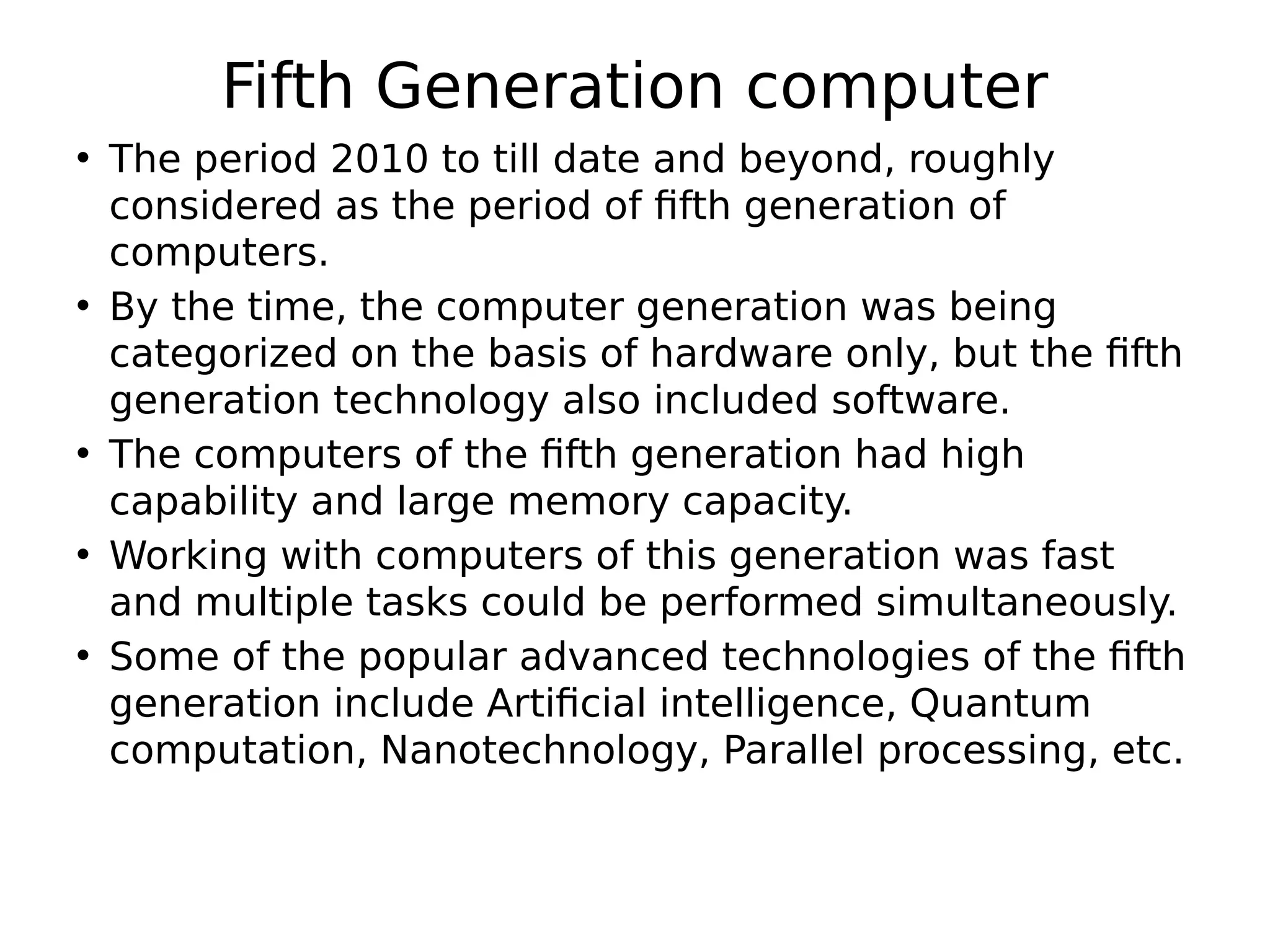 Fifth Generation computer
• The period 2010 to till date and beyond, roughly
considered as the period of fifth generation of
computers.
• By the time, the computer generation was being
categorized on the basis of hardware only, but the fifth
generation technology also included software.
• The computers of the fifth generation had high
capability and large memory capacity.
• Working with computers of this generation was fast
and multiple tasks could be performed simultaneously.
• Some of the popular advanced technologies of the fifth
generation include Artificial intelligence, Quantum
computation, Nanotechnology, Parallel processing, etc.
 
