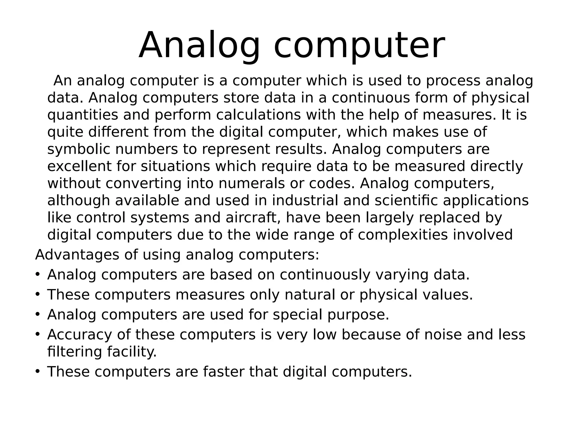 Analog computer
An analog computer is a computer which is used to process analog
data. Analog computers store data in a continuous form of physical
quantities and perform calculations with the help of measures. It is
quite different from the digital computer, which makes use of
symbolic numbers to represent results. Analog computers are
excellent for situations which require data to be measured directly
without converting into numerals or codes. Analog computers,
although available and used in industrial and scientific applications
like control systems and aircraft, have been largely replaced by
digital computers due to the wide range of complexities involved
Advantages of using analog computers:
• Analog computers are based on continuously varying data.
• These computers measures only natural or physical values.
• Analog computers are used for special purpose.
• Accuracy of these computers is very low because of noise and less
filtering facility.
• These computers are faster that digital computers.
 