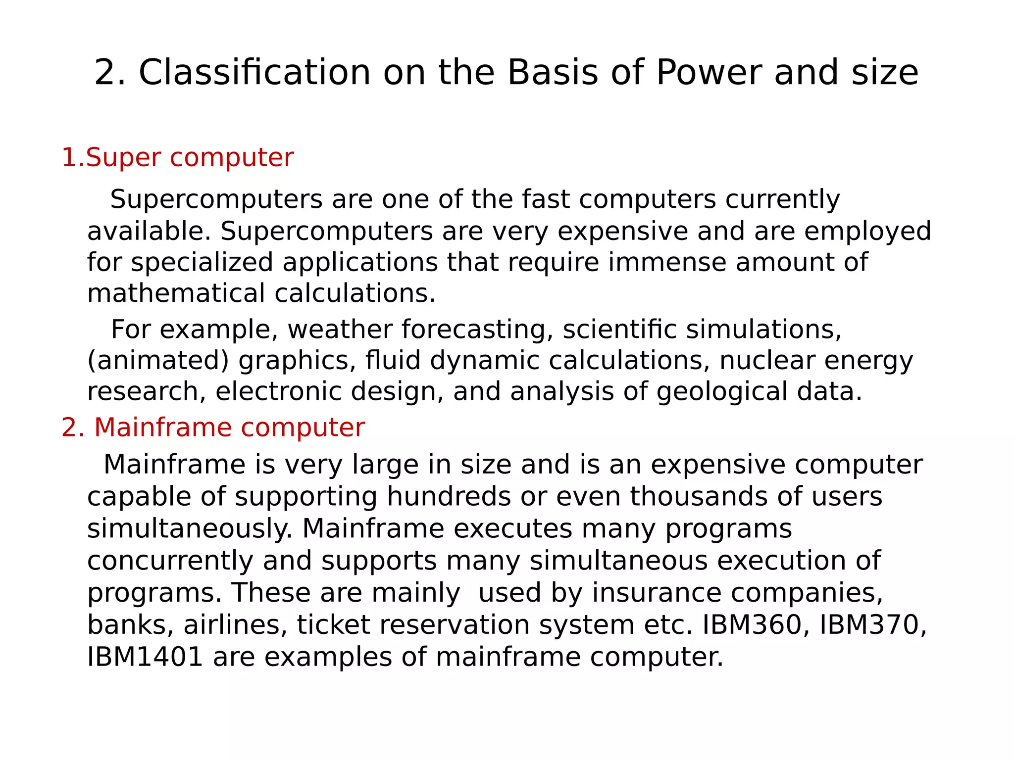 2. Classification on the Basis of Power and size
1.Super computer
Supercomputers are one of the fast computers currently
available. Supercomputers are very expensive and are employed
for specialized applications that require immense amount of
mathematical calculations.
For example, weather forecasting, scientific simulations,
(animated) graphics, fluid dynamic calculations, nuclear energy
research, electronic design, and analysis of geological data.
2. Mainframe computer
Mainframe is very large in size and is an expensive computer
capable of supporting hundreds or even thousands of users
simultaneously. Mainframe executes many programs
concurrently and supports many simultaneous execution of
programs. These are mainly used by insurance companies,
banks, airlines, ticket reservation system etc. IBM360, IBM370,
IBM1401 are examples of mainframe computer.
 