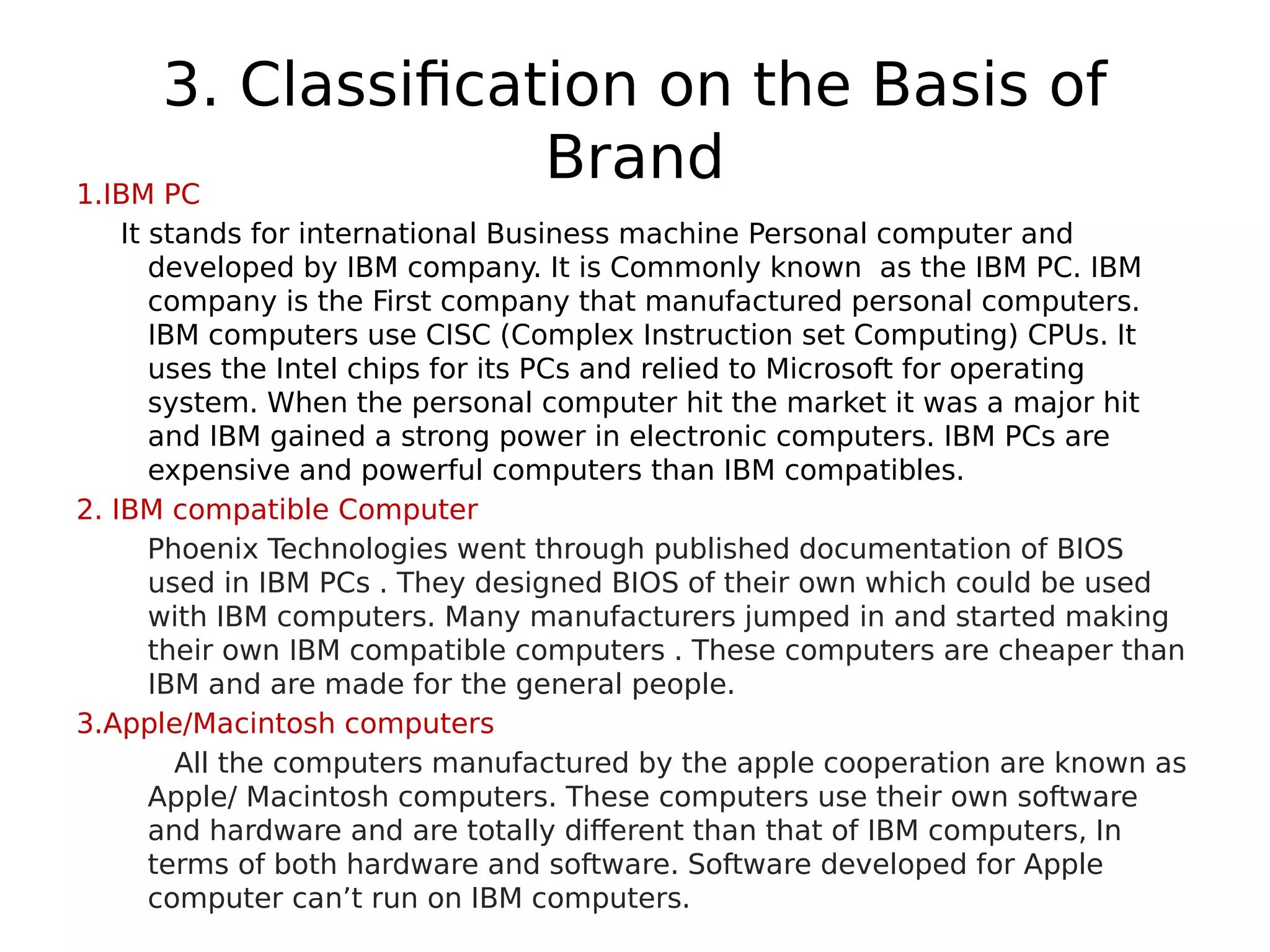 3. Classification on the Basis of
Brand
1.IBM PC
It stands for international Business machine Personal computer and
developed by IBM company. It is Commonly known as the IBM PC. IBM
company is the First company that manufactured personal computers.
IBM computers use CISC (Complex Instruction set Computing) CPUs. It
uses the Intel chips for its PCs and relied to Microsoft for operating
system. When the personal computer hit the market it was a major hit
and IBM gained a strong power in electronic computers. IBM PCs are
expensive and powerful computers than IBM compatibles.
2. IBM compatible Computer
Phoenix Technologies went through published documentation of BIOS
used in IBM PCs . They designed BIOS of their own which could be used
with IBM computers. Many manufacturers jumped in and started making
their own IBM compatible computers . These computers are cheaper than
IBM and are made for the general people.
3.Apple/Macintosh computers
All the computers manufactured by the apple cooperation are known as
Apple/ Macintosh computers. These computers use their own software
and hardware and are totally different than that of IBM computers, In
terms of both hardware and software. Software developed for Apple
computer can’t run on IBM computers.
 