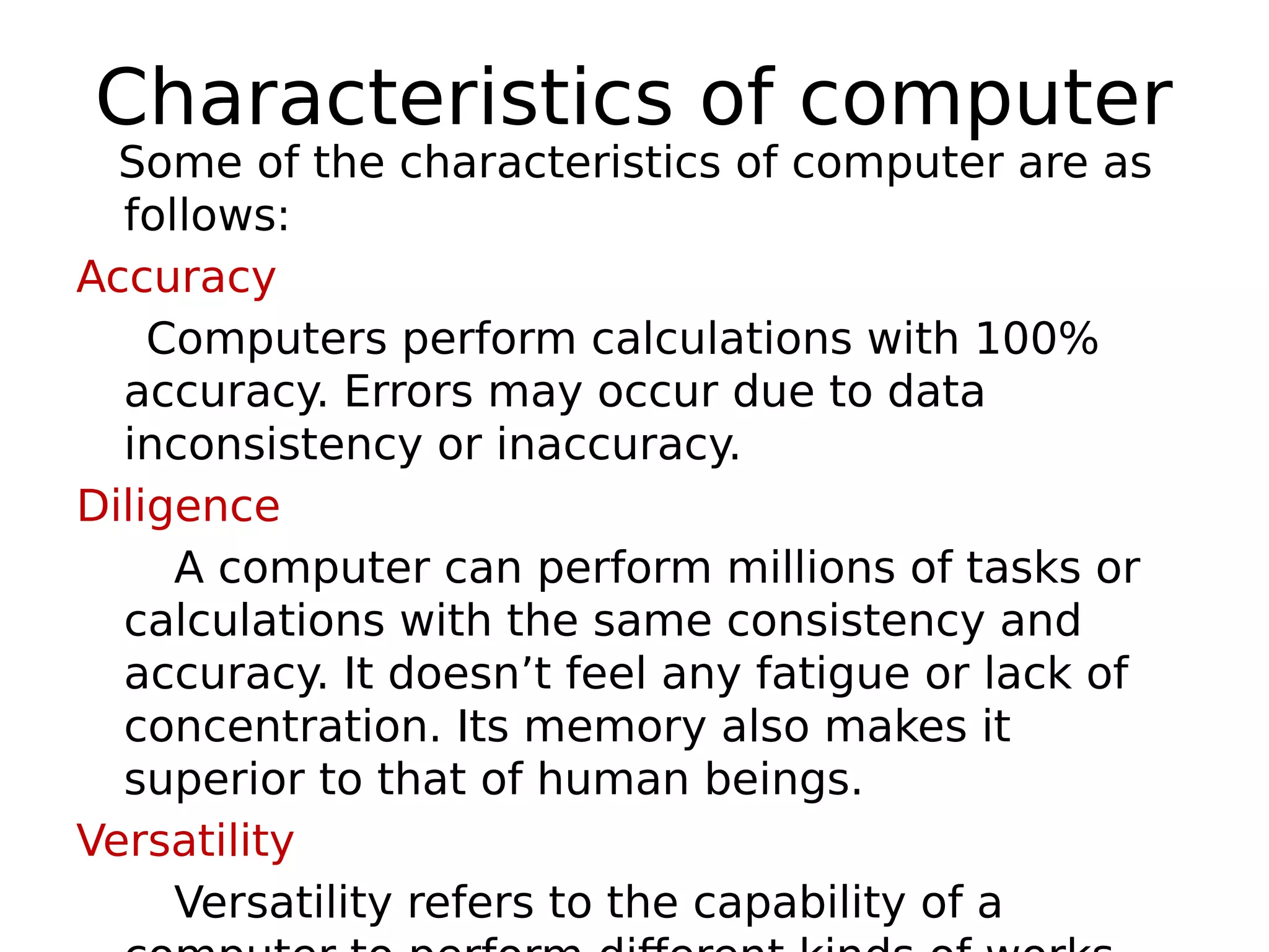 Characteristics of computer
Some of the characteristics of computer are as
follows:
Accuracy
Computers perform calculations with 100%
accuracy. Errors may occur due to data
inconsistency or inaccuracy.
Diligence
A computer can perform millions of tasks or
calculations with the same consistency and
accuracy. It doesn’t feel any fatigue or lack of
concentration. Its memory also makes it
superior to that of human beings.
Versatility
Versatility refers to the capability of a
 