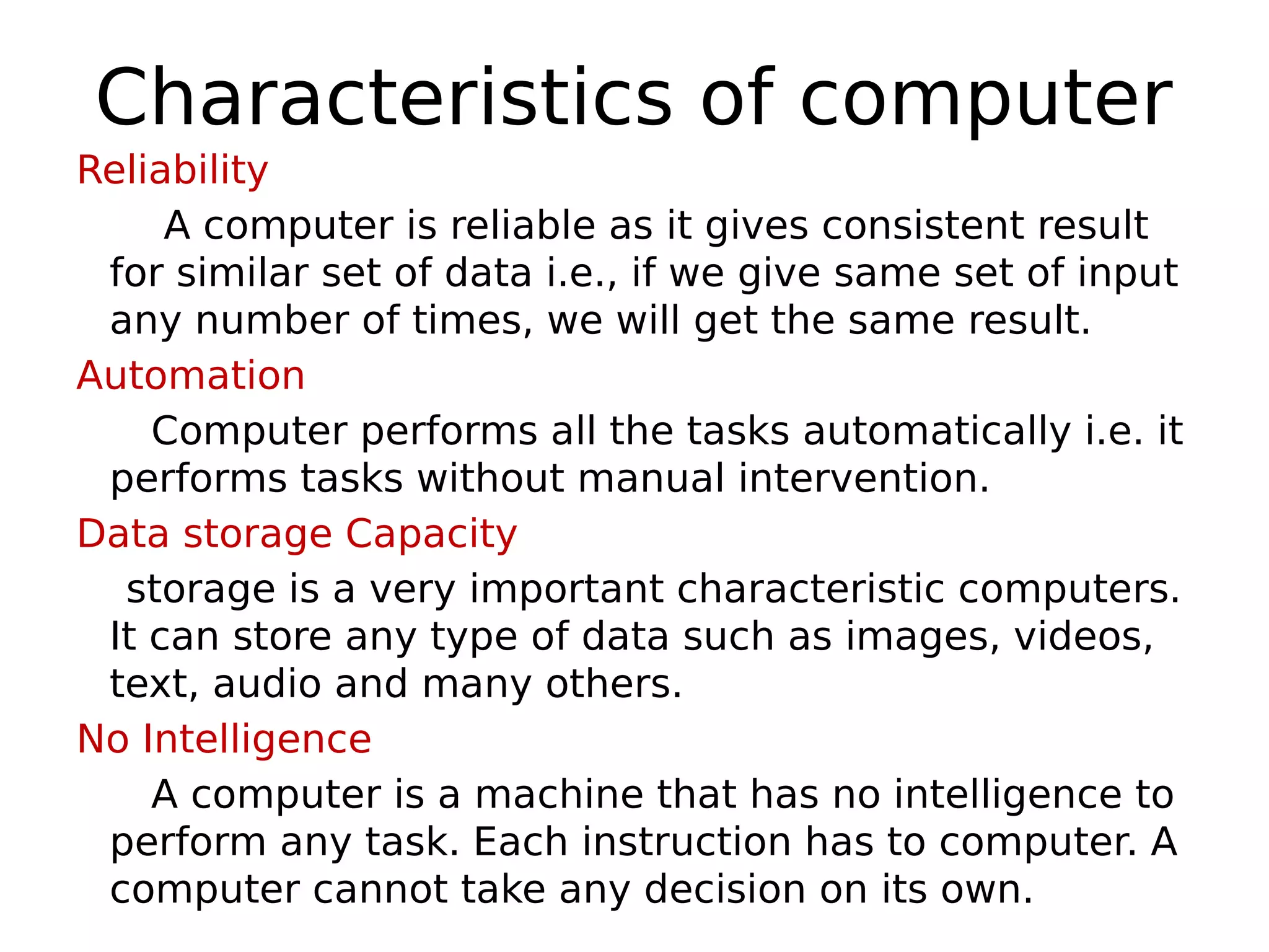 Characteristics of computer
Reliability
A computer is reliable as it gives consistent result
for similar set of data i.e., if we give same set of input
any number of times, we will get the same result.
Automation
Computer performs all the tasks automatically i.e. it
performs tasks without manual intervention.
Data storage Capacity
storage is a very important characteristic computers.
It can store any type of data such as images, videos,
text, audio and many others.
No Intelligence
A computer is a machine that has no intelligence to
perform any task. Each instruction has to computer. A
computer cannot take any decision on its own.
 