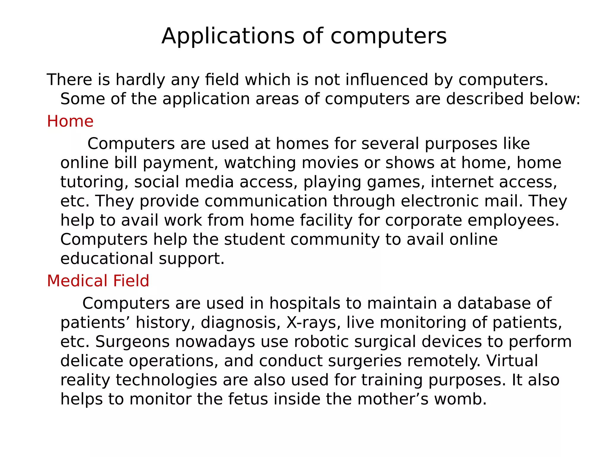 Applications of computers
There is hardly any field which is not influenced by computers.
Some of the application areas of computers are described below:
Home
Computers are used at homes for several purposes like
online bill payment, watching movies or shows at home, home
tutoring, social media access, playing games, internet access,
etc. They provide communication through electronic mail. They
help to avail work from home facility for corporate employees.
Computers help the student community to avail online
educational support.
Medical Field
Computers are used in hospitals to maintain a database of
patients’ history, diagnosis, X-rays, live monitoring of patients,
etc. Surgeons nowadays use robotic surgical devices to perform
delicate operations, and conduct surgeries remotely. Virtual
reality technologies are also used for training purposes. It also
helps to monitor the fetus inside the mother’s womb.
 
