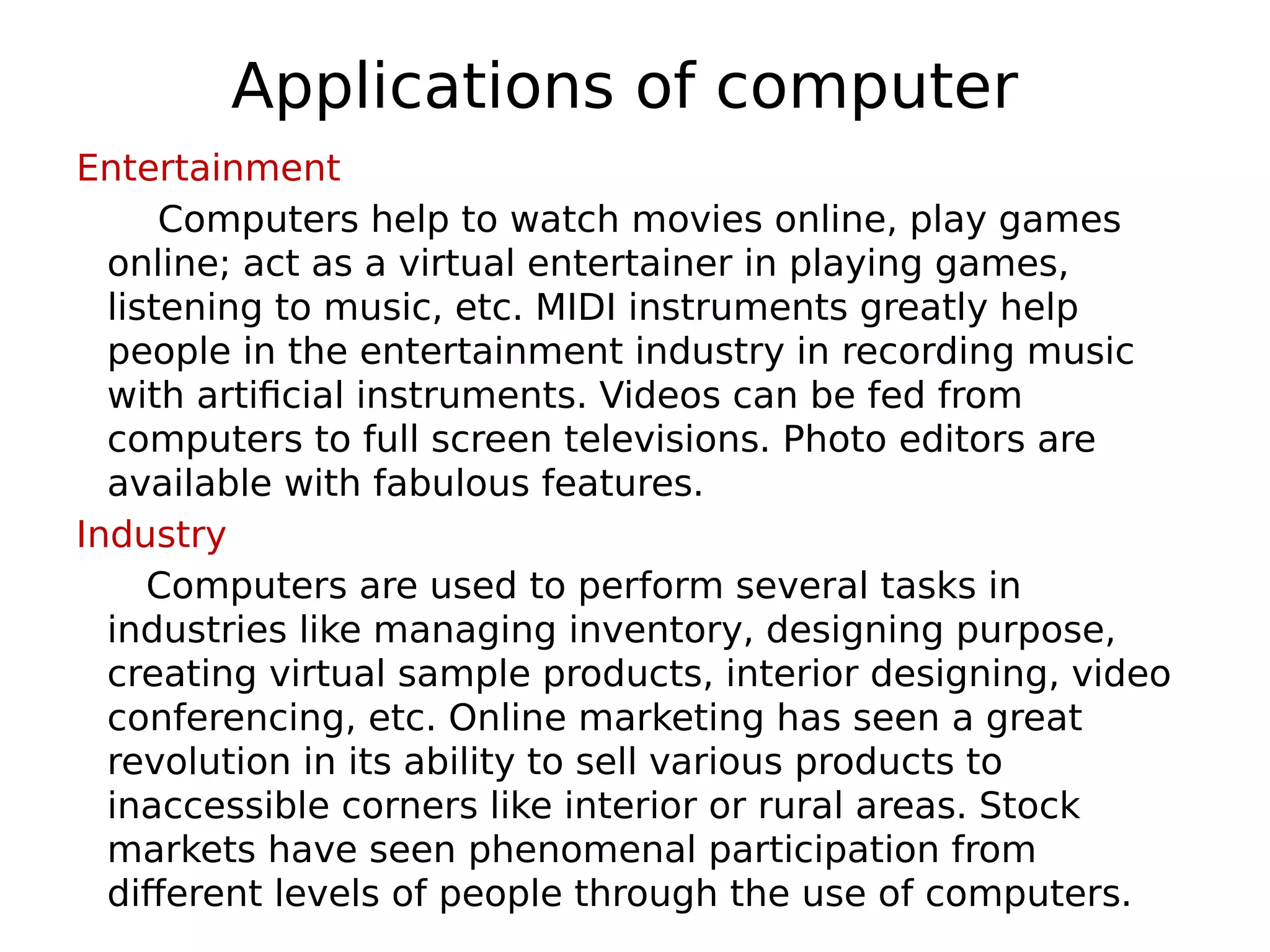 Applications of computer
Entertainment
Computers help to watch movies online, play games
online; act as a virtual entertainer in playing games,
listening to music, etc. MIDI instruments greatly help
people in the entertainment industry in recording music
with artificial instruments. Videos can be fed from
computers to full screen televisions. Photo editors are
available with fabulous features.
Industry
Computers are used to perform several tasks in
industries like managing inventory, designing purpose,
creating virtual sample products, interior designing, video
conferencing, etc. Online marketing has seen a great
revolution in its ability to sell various products to
inaccessible corners like interior or rural areas. Stock
markets have seen phenomenal participation from
different levels of people through the use of computers.
 