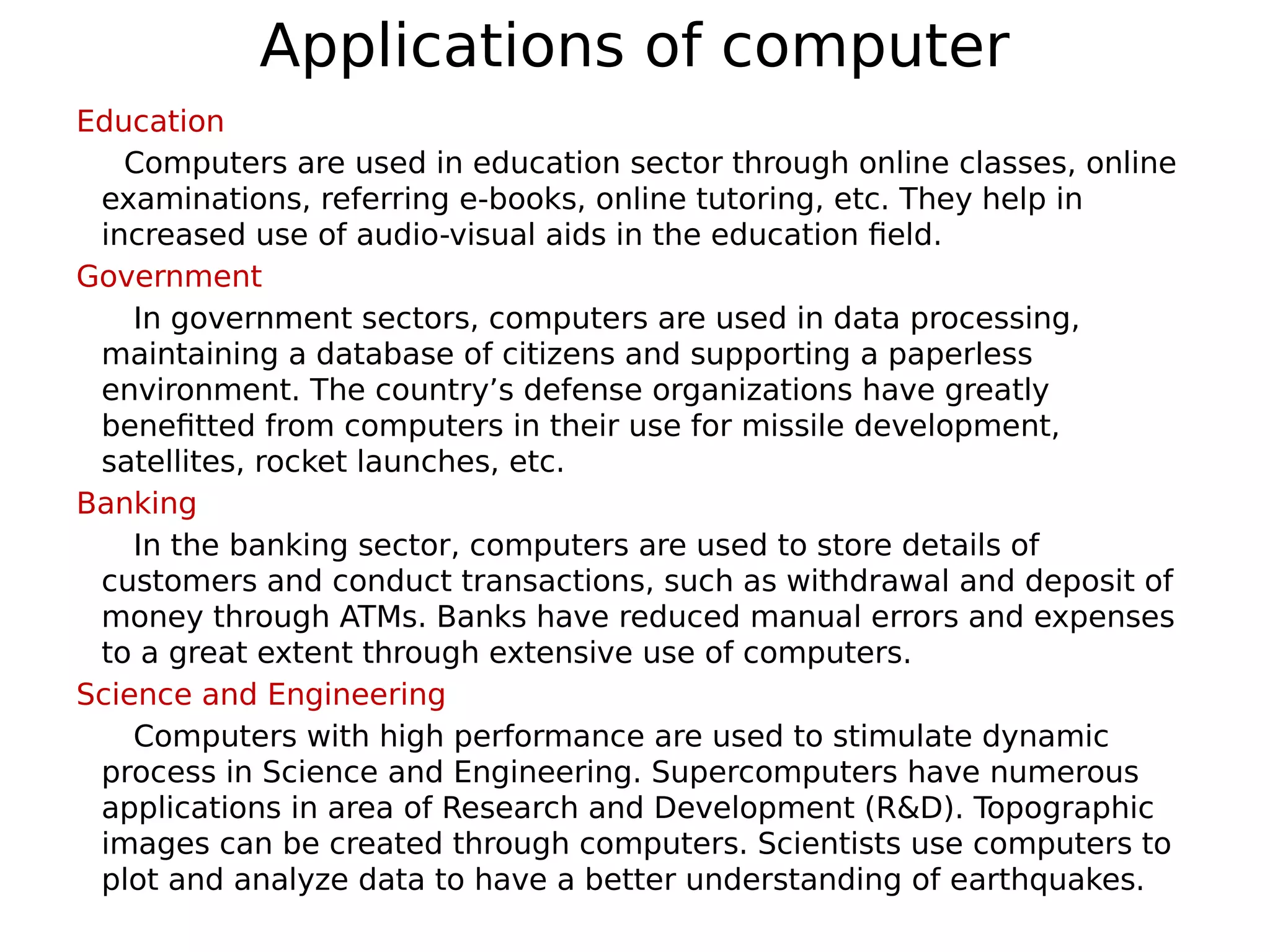 Applications of computer
Education
Computers are used in education sector through online classes, online
examinations, referring e-books, online tutoring, etc. They help in
increased use of audio-visual aids in the education field.
Government
In government sectors, computers are used in data processing,
maintaining a database of citizens and supporting a paperless
environment. The country’s defense organizations have greatly
benefitted from computers in their use for missile development,
satellites, rocket launches, etc.
Banking
In the banking sector, computers are used to store details of
customers and conduct transactions, such as withdrawal and deposit of
money through ATMs. Banks have reduced manual errors and expenses
to a great extent through extensive use of computers.
Science and Engineering
Computers with high performance are used to stimulate dynamic
process in Science and Engineering. Supercomputers have numerous
applications in area of Research and Development (R&D). Topographic
images can be created through computers. Scientists use computers to
plot and analyze data to have a better understanding of earthquakes.
 