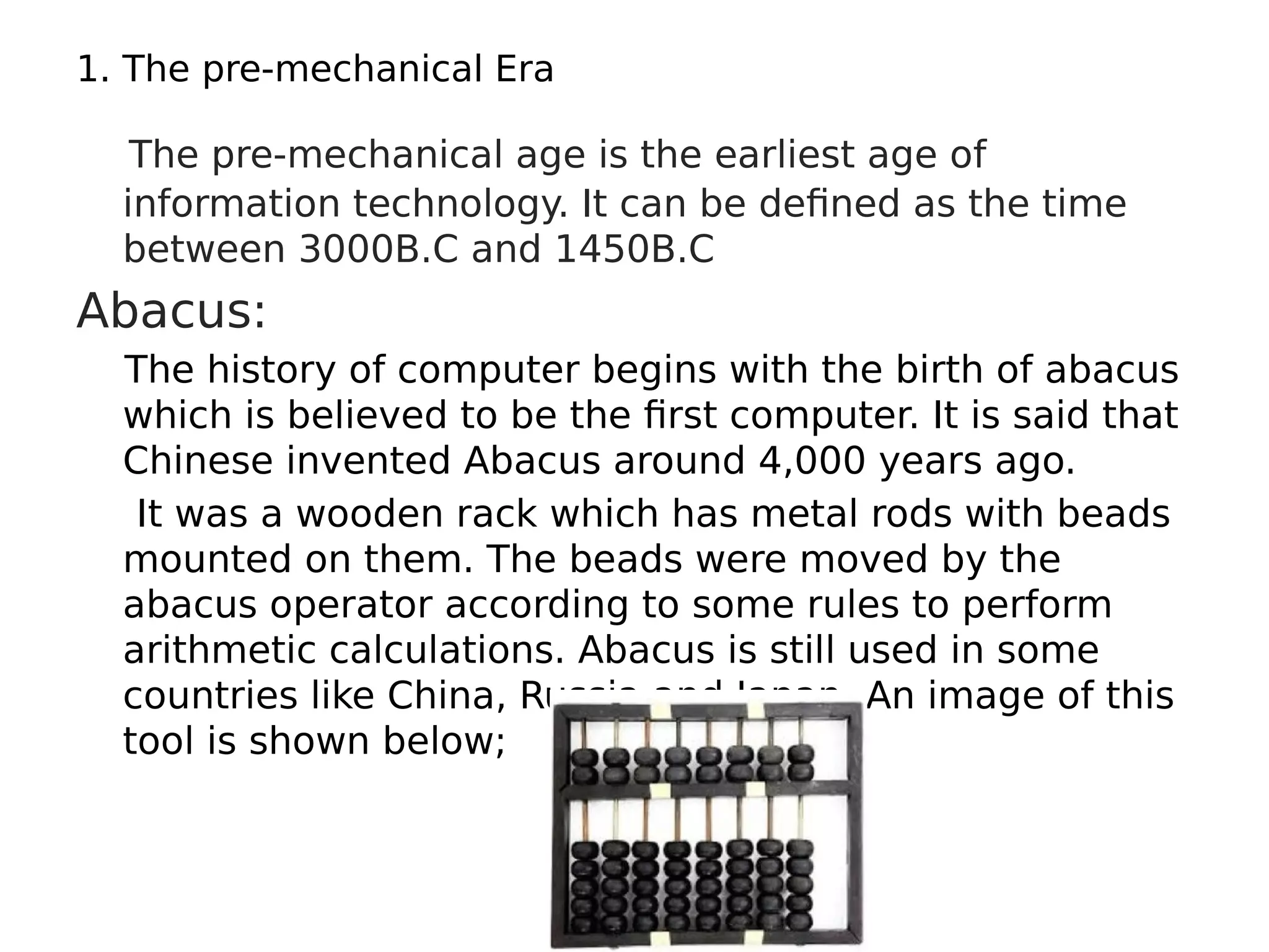 1. The pre-mechanical Era
The pre-mechanical age is the earliest age of
information technology. It can be defined as the time
between 3000B.C and 1450B.C
Abacus:
The history of computer begins with the birth of abacus
which is believed to be the first computer. It is said that
Chinese invented Abacus around 4,000 years ago.
It was a wooden rack which has metal rods with beads
mounted on them. The beads were moved by the
abacus operator according to some rules to perform
arithmetic calculations. Abacus is still used in some
countries like China, Russia and Japan. An image of this
tool is shown below;
 