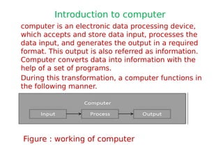 Introduction to computer
computer is an electronic data processing device,
which accepts and store data input, processes the
data input, and generates the output in a required
format. This output is also referred as information.
Computer converts data into information with the
help of a set of programs.
During this transformation, a computer functions in
the following manner.
Figure : working of computer
 