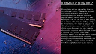 Memory is the storage place where data and
instructions are stored. They can be retrieved
from memory whenever required. Every
computer comes with a certain amount of
physical memory, usually referred to as Main
Memory or RAM. You can think of main memory
as an array of cells, each cell holding a single
bit of information. This means a computer with
1MB of memory can hold about 1 million bytes
of information. Memory is the most essential
element of a computing system because without
it computer can’t perform simple tasks.
Computer memory is of two basic type – Primary
memory / Volatile memory and Secondary
memory / non-volatile memory. Random Access
Memory (RAM) is volatile memory and Read
Only Memory (ROM) is non-volatile memory.
 