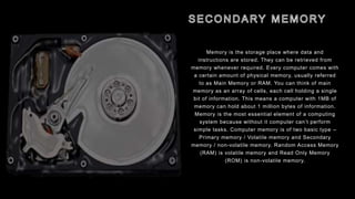 Memory is the storage place where data and
instructions are stored. They can be retrieved from
memory whenever required. Every computer comes with
a certain amount of physical memory, usually referred
to as Main Memory or RAM. You can think of main
memory as an array of cells, each cell holding a single
bit of information. This means a computer with 1MB of
memory can hold about 1 million bytes of information.
Memory is the most essential element of a computing
system because without it computer can’t perform
simple tasks. Computer memory is of two basic type –
Primary memory / Volatile memory and Secondary
memory / non-volatile memory. Random Access Memory
(RAM) is volatile memory and Read Only Memory
(ROM) is non-volatile memory.
 