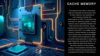 The speed of the CPU is extremely
high as compared to the access time
of main memory. the slowness of
main memory inhibits the
performance of CPU. To decrease the
mismatch in operating speed, a small
memory chip is attached between the
CPU and the main memory, whose
access time is close to the processing
speed of the CPU. It is called cache
memory. Cache memory is accessed
more quickly than conventional RAM.
It is used to store programs or data
currently being executed or temporary
data frequently used by the CPU. It is
also called as read write memory or
the main memory or the primary
memory. The programs and data that
the CPU requires during execution of
a program are stored in this memory.
 