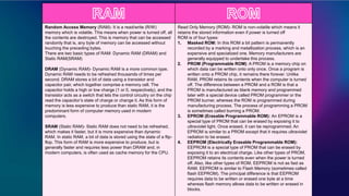 Random Access Memory (RAM)- It is a read/write (R/W)
memory which is volatile. This means when power is turned off, all
the contents are destroyed. This is memory that can be accessed
randomly that is, any byte of memory can be accessed without
touching the preceding bytes.
There are two basic types of RAM: Dynamic RAM (DRAM) and
Static RAM(SRAM)
DRAM (Dynamic RAM)- Dynamic RAM is a more common type.
Dynamic RAM needs to be refreshed thousands of times per
second. DRAM stores a bit of data using a transistor and
capacitor pair, which together comprise a memory cell. The
capacitor holds a high or low charge (1 or 0, respectively), and the
transistor acts as a switch that lets the control circuitry on the chip
read the capacitor’s state of charge or change it. As this form of
memory is less expensive to produce than static RAM, it is the
predominant form of computer memory used in modern
computers.
SRAM (Static RAM)- Static RAM does not need to be refreshed,
which makes it faster, but it is more expensive than dynamic
RAM. In static RAM, a bit of data is stored using the state of a flip-
flop. This form of RAM is more expensive to produce, but is
generally faster and requires less power than DRAM and, in
modern computers, is often used as cache memory for the CPU.
Read Only Memory (ROM)- ROM is non-volatile which means it
retains the stored information even if power is turned off
ROM is of four types:
1. Masked ROM: In this ROM a bit pattern is permanently
recorded by a marking and metallization process, which is an
expensive and specialized one. Memory manufacturers are
generally equipped to undertake this process.
2. PROM (Programmable ROM): A PROM is a memory chip on
which data can be written onto only once. Once a program is
written onto a PROM chip, it remains there forever. Unlike
RAM, PROM retains its contents when the computer is turned
off. The difference between a PROM and a ROM is that a
PROM is manufactured as blank memory and programmed
later with a special device called PROM programmer or the
PROM burner, whereas the ROM is programmed during
manufacturing process. The process of programming a PROM
is sometimes called burning a PROM.
3. EPROM (Erasable Programmable ROM): An EPROM is a
special type of PROM that can be erased by exposing it to
ultraviolet light. Once erased, it can be reprogrammed. An
EPROM is similar to a PROM except that it requires ultraviolet
radiation to be erased.
4. EEPROM (Electrically Erasable Programmable ROM):
EEPROM is a special type of PROM that can be erased by
exposing it to an electrical charge. Like other types of PROM,
EEPROM retains its contents even when the power is turned
off. Also, like other types of ROM, EEPROM is not as fast as
RAM. EEPROM is similar to Flash Memory (sometimes called
flash EEPROM). The principal difference is that EEPROM
requires data to be written or erased one byte at a time
whereas flash memory allows data to be written or erased in
blocks.
 