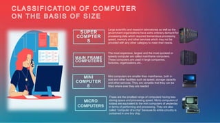 MAIN FRAME
COMPUTERS
MINI
COMPUTER
S
SUPER
COMPTER
S
Large scientific and research laboratories as well as the
government organizations have extra ordinary demand for
processing data which required tremendous processing
speed, memory and other services which may not be
provided with any other category to meet their needs.
The most expensive, largest and the most quickest or
speedy computer are called mainframe computers.
These computers are used in large companies,
factories, organizations etc..
Mini computers are smaller than mainframes, both in
size and other facilities such as speed, storage capacity
and other services. They are versatile that they can be
fitted where ever they are needed
These are the smallest range of computers having less
storing space and processing speed. Micro computers of
todays are equivalent to the mini computers of yesterday
in terms of performing and processing. They are also
called “computer of a chip” because its entire circuitry is
contained in one tiny chip.
MICRO
COMPUTERS
 
