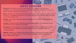 • Keyboard- The keyboard is a basic input device that is used to enter data into a
computer or any other electronic device by pressing keys. It has different sets of keys for
letters, numbers, characters, and functions.
• Mouse- The mouse is a hand-held input device which is used to move cursor or pointer across
the screen. It is designed to be used on a flat surface and generally has left and right button and
a scroll wheel between them
• Scanner- The scanner uses the pictures and pages of text as input. It scans the picture
or a document.
• Joystick- A joystick is also a pointing input device like a mouse. The movement of stick
controls the cursor or pointer on the screen
• Microphone- The microphone is a computer input device that is used to input the sound.
It receives the sound vibrations and converts them into audio signals or sends to a
recording medium.
• Digitizer- Digitizer is a computer input device that has a flat surface and usually comes
with a stylus. It enables the user to draw images and graphics using the stylus as we
draw on paper with a pencil
 