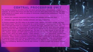 The central processing unit (CPU) is the unit which performs most of the processing inside a
computer. To control instructions and data flow to and from other parts of the computer, the CPU
relies heavily on a chipset, which is a group of microchips located on the motherboard. The CPU
has two components:
1. Control Unit: extracts instructions from memory and decodes and executes them
2. Arithmetic Logic Unit (ALU): handles arithmetic and logical operations
To function properly, the CPU relies on the system clock, memory, secondary storage, and data
and address buses. This term is also known as a central processor, microprocessor or chip. The
CPU is the heart and brain of a computer. It receives data input, executes instructions, and
processes information. It communicates with input/output (I/O) devices, which send and receive
data to and from the CPU. Additionally, the CPU has an internal bus for communication with the
internal cache memory, called the backside bus. The main bus for data transfer to and from the
CPU, memory, chipset, and AGP socket is called the front-side bus. The CPU contains internal
memory units, which are called registers. These registers contain data, instructions, counters and
addresses used in the ALU’s information processing. Some computers utilize two or more
processors. These consist of separate physical CPUs located side by side on the same board or
on separate boards. Each CPU has an independent interface, separate cache, and individual
paths to the system front-side bus. Multiple processors are ideal for intensive parallel tasks
requiring multitasking. Multicore CPUs are also common, in which a single chip contains multiple
CPUs.
 