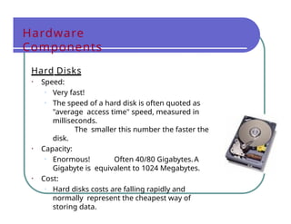 Hardware
Components
Hard Disks
• Speed:
• Very fast!
• The speed of a hard disk is often quoted as
"average access time" speed, measured in
milliseconds.
The smaller this number the faster the
disk.
• Capacity:
• Enormous! Often 40/80 Gigabytes.A
Gigabyte is equivalent to 1024 Megabytes.
• Cost:
• Hard disks costs are falling rapidly and
normally represent the cheapest way of
storing data.
 