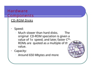 Hardware
Components
CD-ROM Disks
• Speed:
• Much slower than hard disks. The
original CD-ROM speciation is given a
value of 1x speed, and later, faster CD-
ROMs are quoted as a multiple of this
value.
• Capacity:
• Around 650 Mbytes and more
 