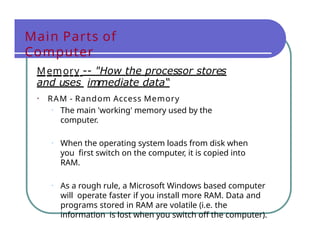 Main Parts of
Computer
Memory -- "How the processor stores
and uses immediate data“
• RAM - Random Access Memory
• The main 'working' memory used by the
computer.
• When the operating system loads from disk when
you first switch on the computer, it is copied into
RAM.
• As a rough rule, a Microsoft Windows based computer
will operate faster if you install more RAM. Data and
programs stored in RAM are volatile (i.e. the
information is lost when you switch off the computer).
 