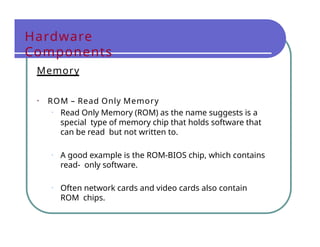 Hardware
Components
Memory
• ROM – Read Only Memory
• Read Only Memory (ROM) as the name suggests is a
special type of memory chip that holds software that
can be read but not written to.
• A good example is the ROM-BIOS chip, which contains
read- only software.
• Often network cards and video cards also contain
ROM chips.
 