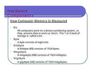 Hardware
Components
How Computer Memory Is Measured
• Bit
• All computers work on a binary numbering system, i.e.
they process data in one's or zero's. This 1 or 0 level of
storage is called a bit.
• Byte
• A byte consists of eight bits.
• Kilobyte
• A kilobyte (KB) consists of 1024 bytes.
• Megabyte
• A megabyte (MB) consists of 1024 kilobytes.
• Gigabyte
• A gigabyte (GB) consists of 1024 megabytes.
 