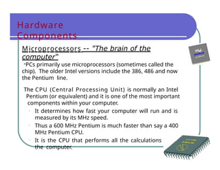 Hardware
Components
Microprocessors -- "The brain of the
computer“
-PCs primarily use microprocessors (sometimes called the
chip). The older Intel versions include the 386, 486 and now
the Pentium line.
The CPU (Central Processing Unit) is normally an Intel
Pentium (or equivalent) and it is one of the most important
components within your computer.
• It determines how fast your computer will run and is
measured by its MHz speed.
• Thus a 600 MHz Pentium is much faster than say a 400
MHz Pentium CPU.
• It is the CPU that performs all the calculations within
the computer.
 