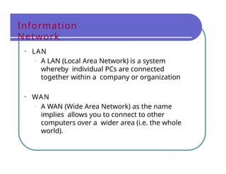 Information
Network
• LAN
• A LAN (Local Area Network) is a system
whereby individual PCs are connected
together within a company or organization
• WAN
• A WAN (Wide Area Network) as the name
implies allows you to connect to other
computers over a wider area (i.e. the whole
world).
 