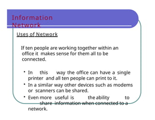 Information
Network
Uses of Network
If ten people are working together within an
office it makes sense for them all to be
connected.
• In this way the office can have a single
printer and all ten people can print to it.
• In a similar way other devices such as modems
or scanners can be shared.
• Even more useful is the ability to
share information when connected to a
network.
 