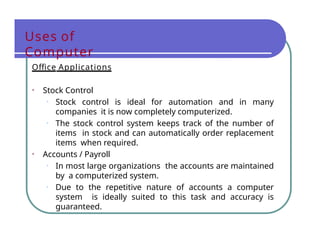 Uses of
Computer
Office Applications
• Stock Control
• Stock control is ideal for automation and in many
companies it is now completely computerized.
• The stock control system keeps track of the number of
items in stock and can automatically order replacement
items when required.
• Accounts / Payroll
• In most large organizations the accounts are maintained
by a computerized system.
• Due to the repetitive nature of accounts a computer
system is ideally suited to this task and accuracy is
guaranteed.
 