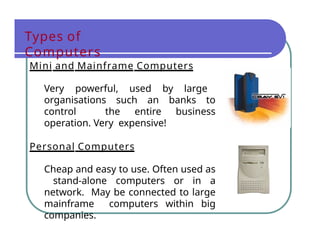 Types of
Computers
Mini and Mainframe Computers
Very powerful, used by large
organisations such an banks to
control the entire business
operation. Very expensive!
Personal Computers
Cheap and easy to use. Often used as
stand-alone computers or in a
network. May be connected to large
mainframe computers within big
companies.
 