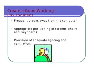 • Frequent breaks away from the computer
• Appropriate positioning of screens, chairs
and keyboards
• Provision of adequate lighting and
ventilation.
Create a Good Working
Environment
 