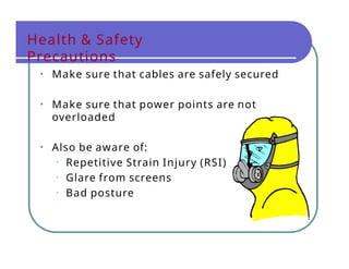 Health & Safety
Precautions
• Make sure that cables are safely secured
• Make sure that power points are not
overloaded
• Also be aware of:
• Repetitive Strain Injury (RSI)
• Glare from screens
• Bad posture
 