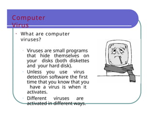 Computer
Virus
• What are computer
viruses?
• Viruses are small programs
that hide themselves on
your disks (both diskettes
and your hard disk).
• Unless you use virus
detection software the first
time that you know that you
have a virus is when it
activates.
• Different viruses are
activated in different ways.
 