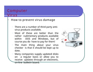 Computer
Virus
• How to prevent virus damage
• There are a number of third party anti-
virus products available.
• Most of these are better than the
rather rudimentary products available
within DOS and Windows, but of
course you do have to pay for them!
• The main thing about your virus
checker is that it should be kept up to
date.
• Many companies supply updated disks
on a regular basis or allow you to
receive updates through an electronic,
on-line bulletin board.
 