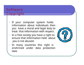 Software
Copyright
• If your computer system holds
information about individuals then
you have a moral and legal duty to
treat that information with respect.
• In a free society you have a right to
ensure that information held about
you is not abused.
• In many countries this right is
enshrined under data protection
laws
 
