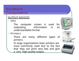 Hardware
Components
OUTPUT DEVICES
• VDU
• The computer screen is used for
outputting information in an
understandable format
• Printers
• There are many different types of
printers.
• In large organizations laser printers are
most commonly used due to the fact
that they can print very fast and give
a very high quality output.
 