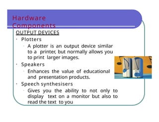 Hardware
Components
OUTPUT DEVICES
• Plotters
• A plotter is an output device similar
to a printer, but normally allows you
to print larger images.
• Speakers
• Enhances the value of educational
and presentation products.
• Speech synthesisers
• Gives you the ability to not only to
display text on a monitor but also to
read the text to you
 