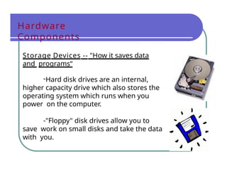 Hardware
Components
Storage Devices -- "How it saves data
and programs“
-Hard disk drives are an internal,
higher capacity drive which also stores the
operating system which runs when you
power on the computer.
-"Floppy" disk drives allow you to
save work on small disks and take the data
with you.
 