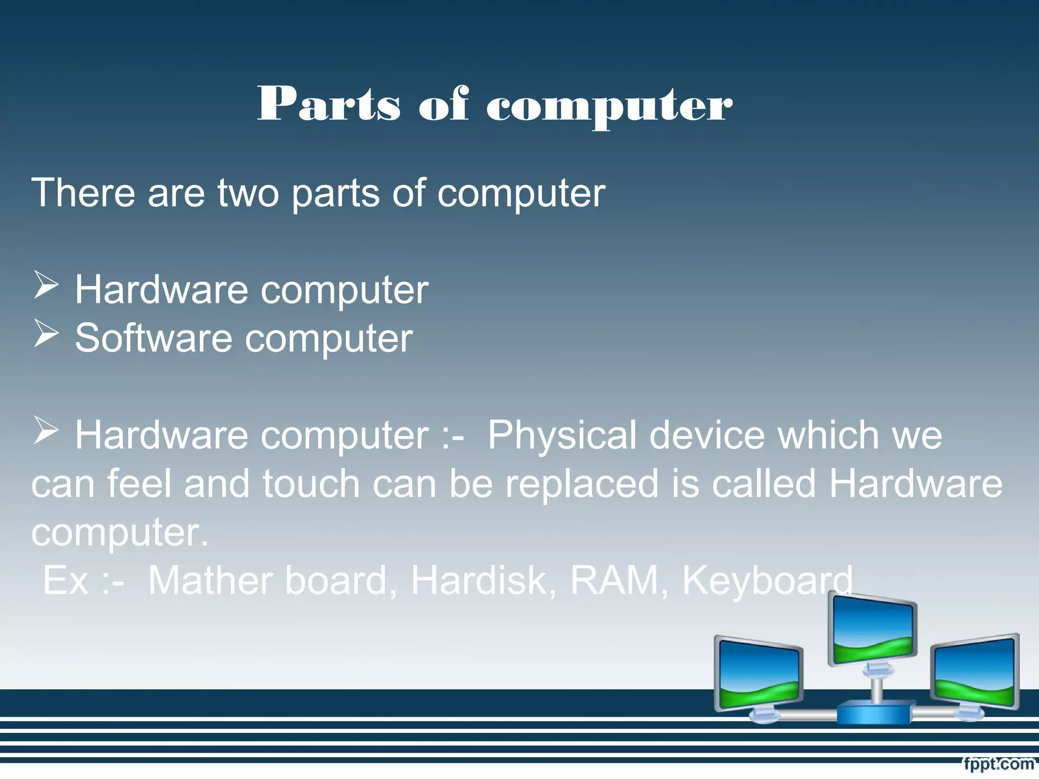 Parts of computer
There are two parts of computer
 Hardware computer
 Software computer
 Hardware computer :- Physical device which we
can feel and touch can be replaced is called Hardware
computer.
Ex :- Mather board, Hardisk, RAM, Keyboard
 