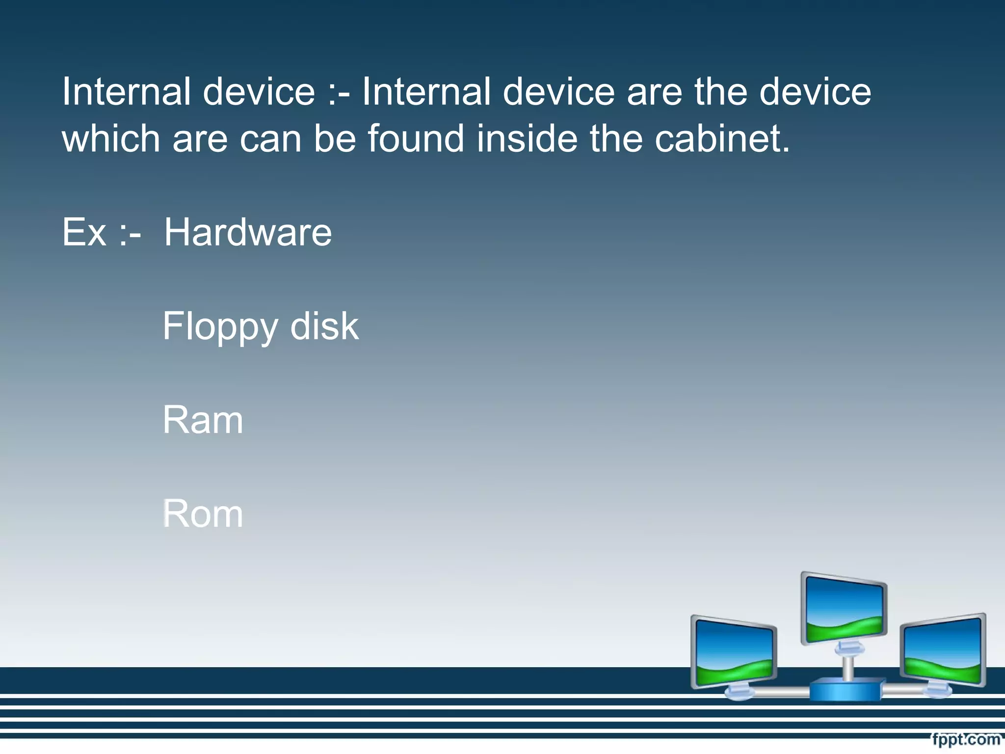 Internal device :- Internal device are the device
which are can be found inside the cabinet.
Ex :- Hardware
Floppy disk
Ram
Rom
 