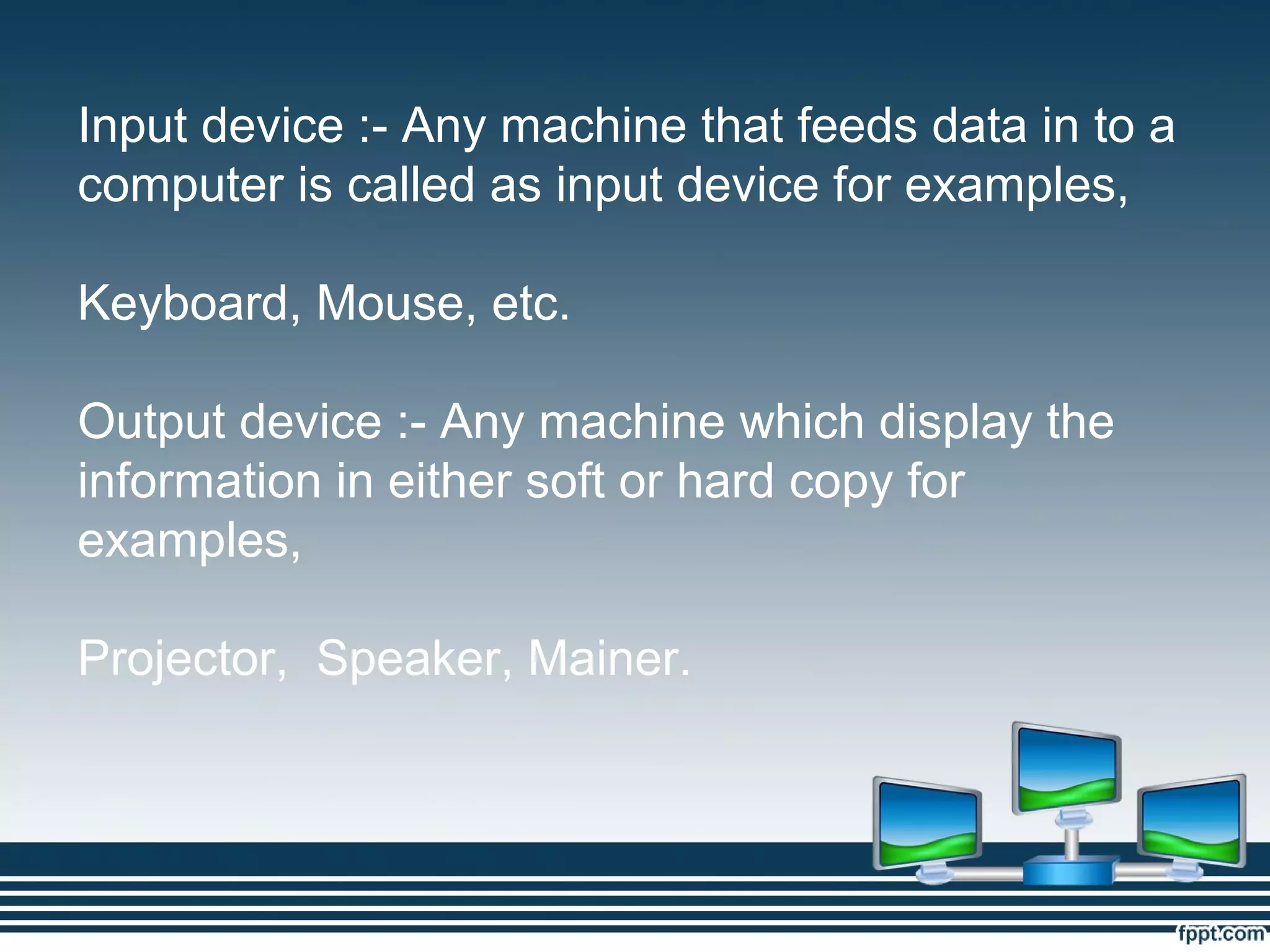 Input device :- Any machine that feeds data in to a
computer is called as input device for examples,
Keyboard, Mouse, etc.
Output device :- Any machine which display the
information in either soft or hard copy for
examples,
Projector, Speaker, Mainer.
 