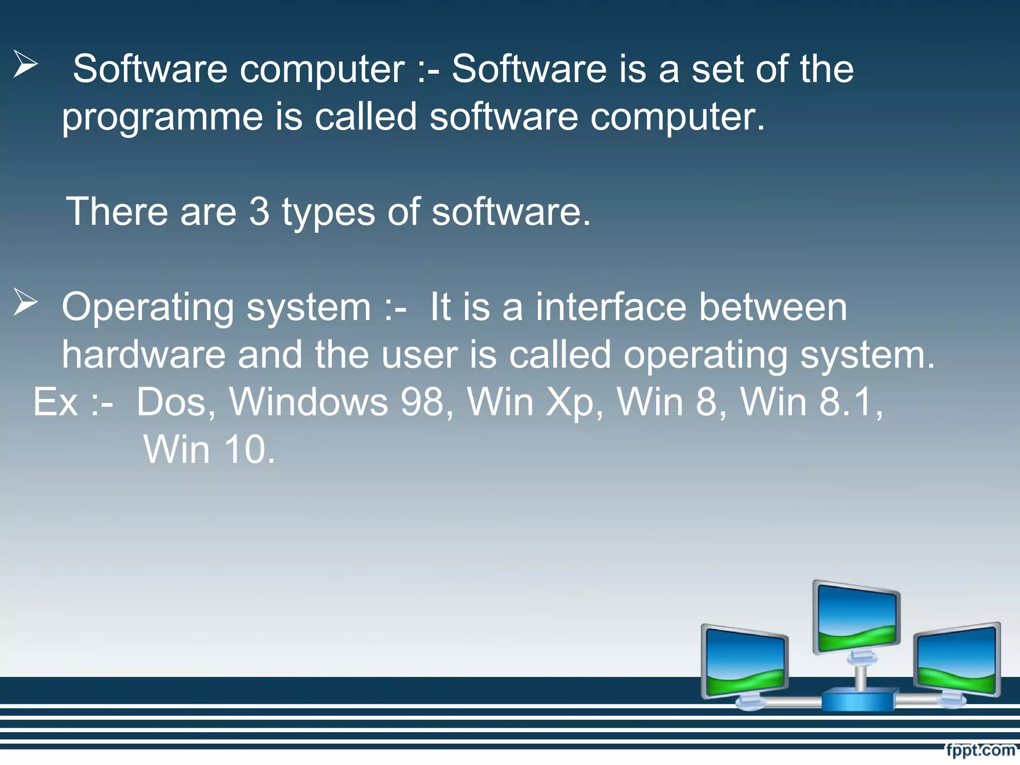  Software computer :- Software is a set of the
programme is called software computer.
There are 3 types of software.
 Operating system :- It is a interface between
hardware and the user is called operating system.
Ex :- Dos, Windows 98, Win Xp, Win 8, Win 8.1,
Win 10.
 