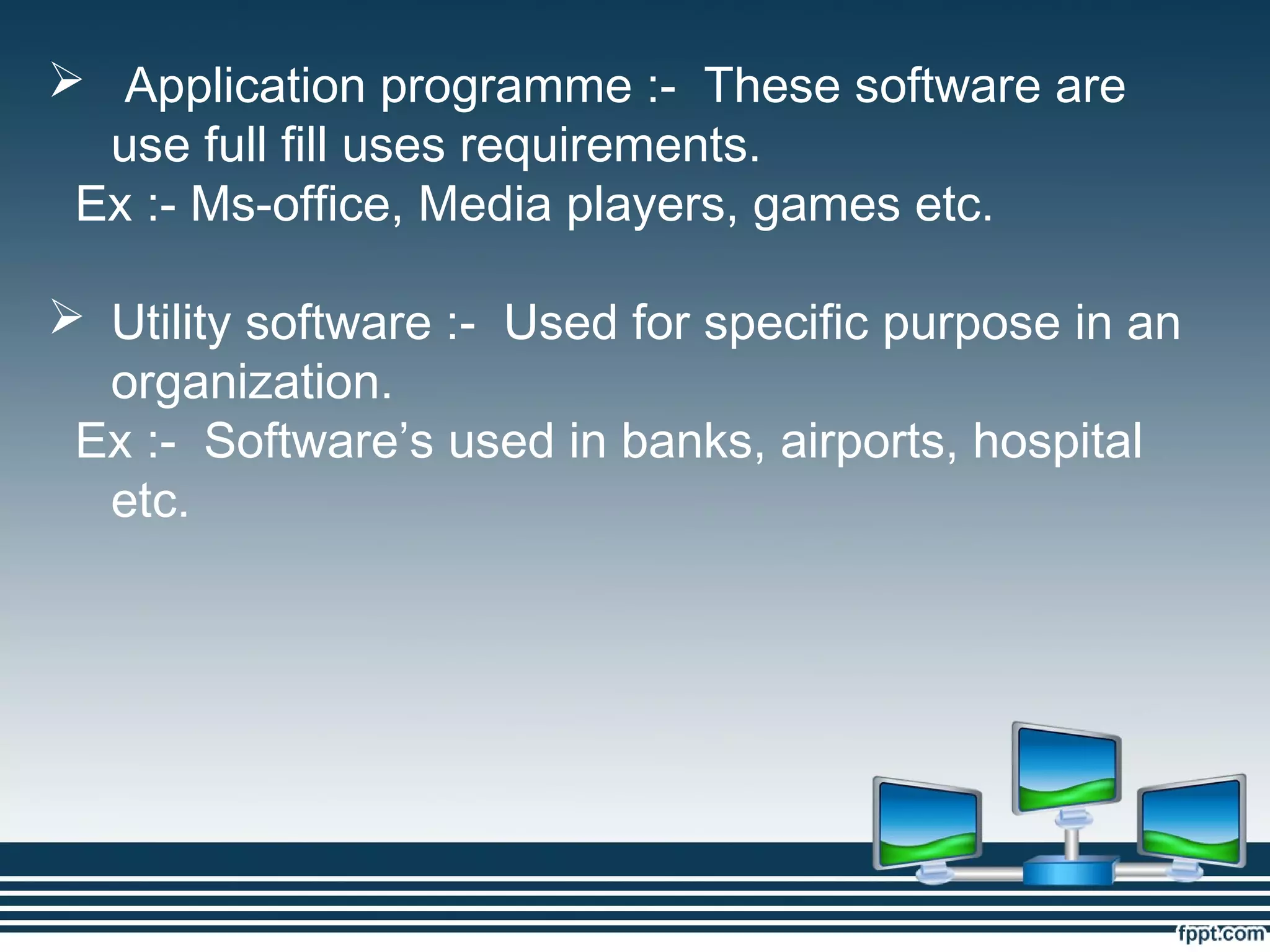  Application programme :- These software are
use full fill uses requirements.
Ex :- Ms-office, Media players, games etc.
 Utility software :- Used for specific purpose in an
organization.
Ex :- Software’s used in banks, airports, hospital
etc.
 